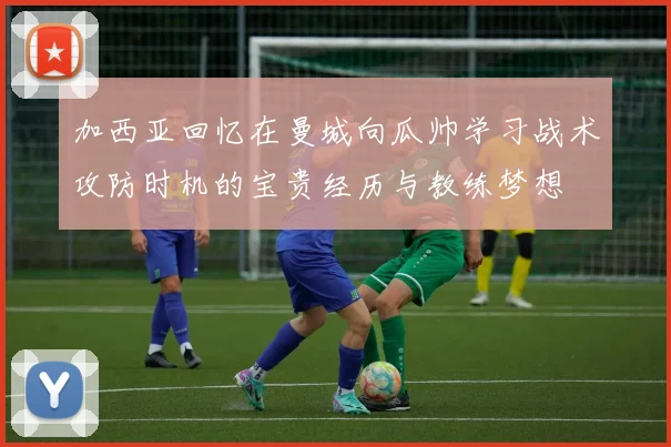 加西亚回忆在曼城向瓜帅学习战术攻防时机的宝贵经历与教练梦想