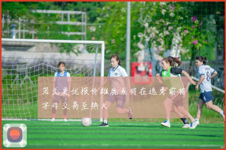 若无更优报价雄鹿或将在选秀前将字母交易至热火
