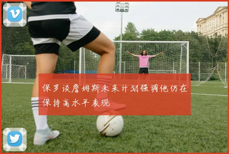 保罗谈詹姆斯未来计划强调他仍在保持高水平表现