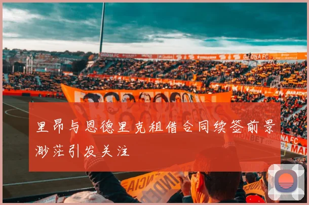 里昂与恩德里克租借合同续签前景渺茫引发关注