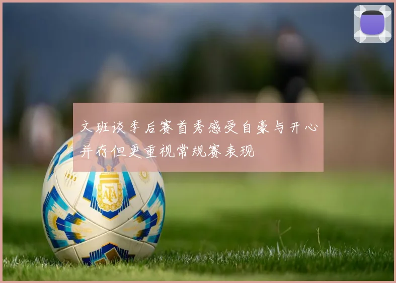 文班谈季后赛首秀感受自豪与开心并存但更重视常规赛表现