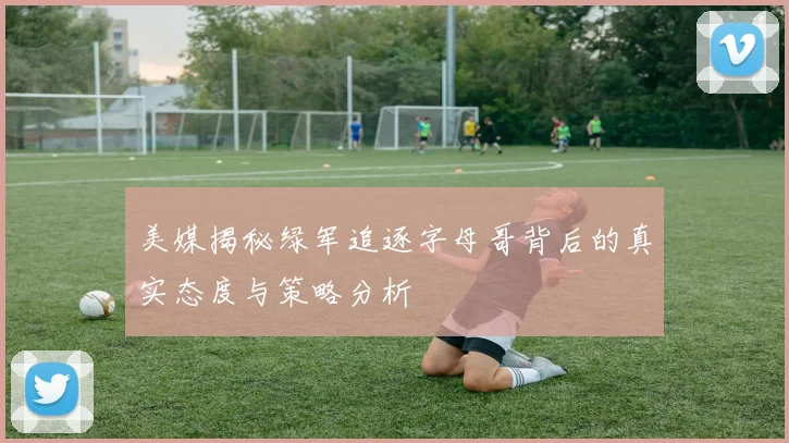 美媒揭秘绿军追逐字母哥背后的真实态度与策略分析