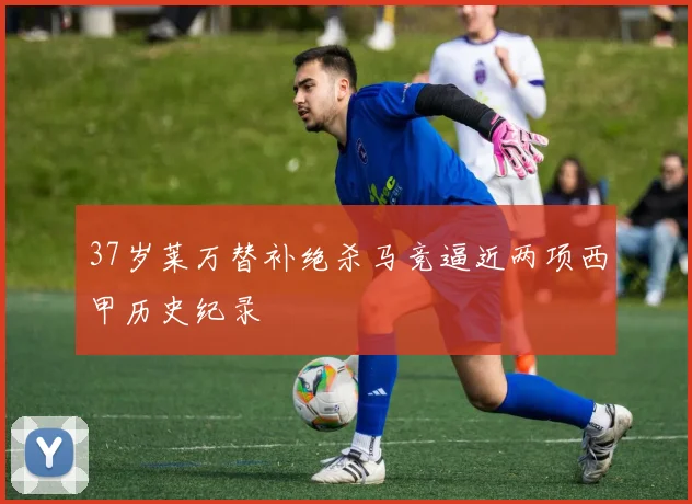 37岁莱万替补绝杀马竞逼近两项西甲历史纪录