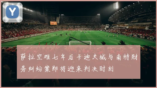萨拉空难七年后卡迪夫城与南特财务纠纷案即将迎来判决时刻