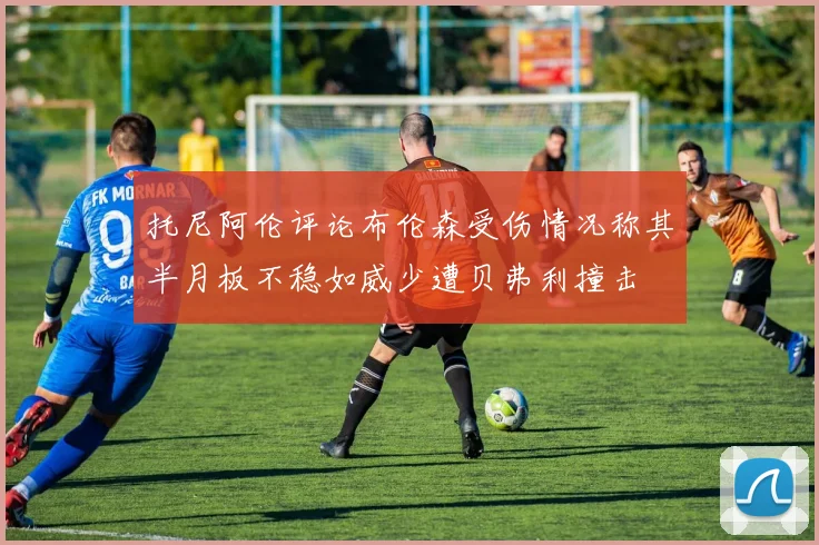 托尼阿伦评论布伦森受伤情况称其半月板不稳如威少遭贝弗利撞击