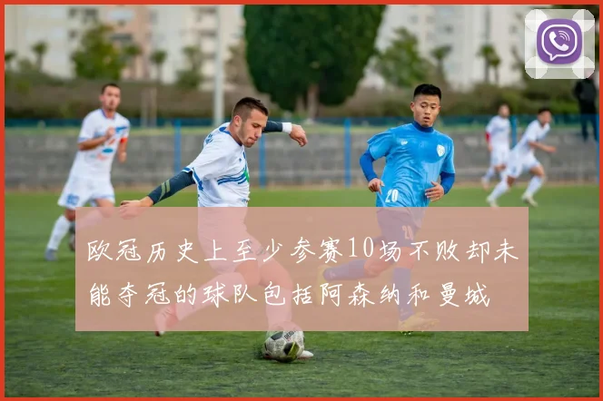 欧冠历史上至少参赛10场不败却未能夺冠的球队包括阿森纳和曼城