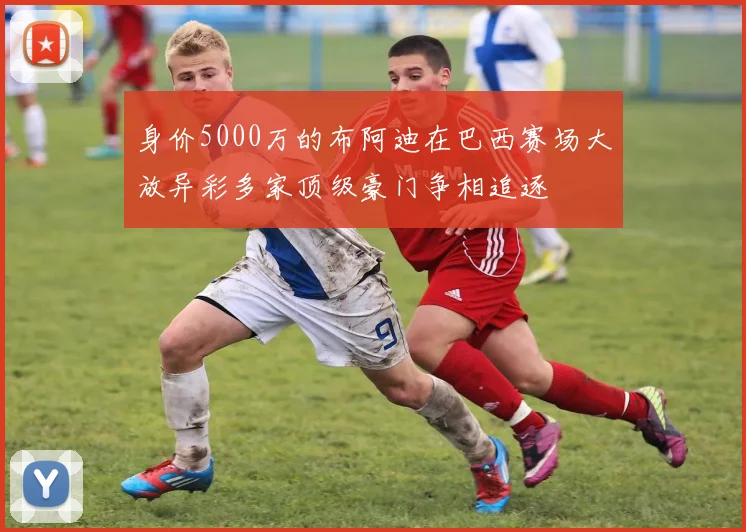 身价5000万的布阿迪在巴西赛场大放异彩多家顶级豪门争相追逐