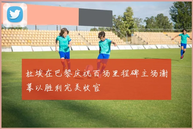 杜埃在巴黎庆祝百场里程碑主场谢幕以胜利完美收官