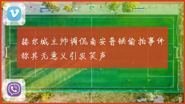赫尔城主帅调侃南安普顿偷拍事件称其无意义引发笑声