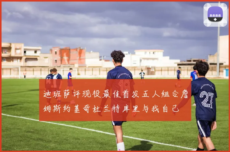 迪班萨评现役最佳首发五人组合詹姆斯约基奇杜兰特库里与我自己