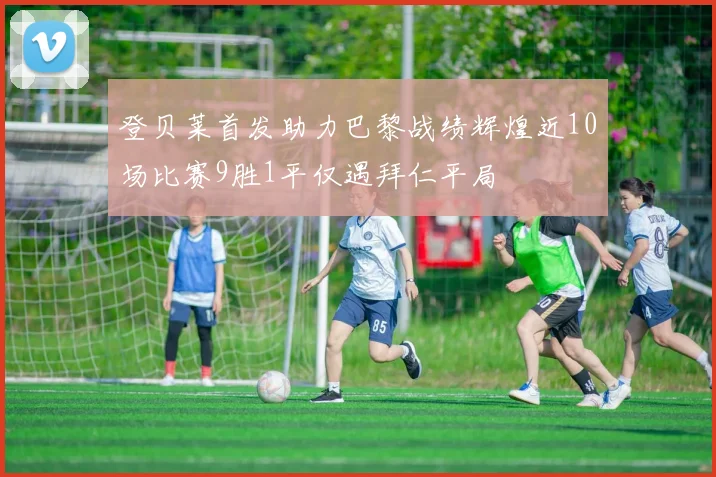 登贝莱首发助力巴黎战绩辉煌近10场比赛9胜1平仅遇拜仁平局