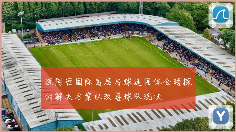 迈阿密国际高层与球迷团体会晤探讨解决方案以改善球队现状